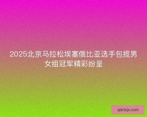 2025北京马拉松埃塞俄比亚选手包揽男女组冠军精彩纷呈