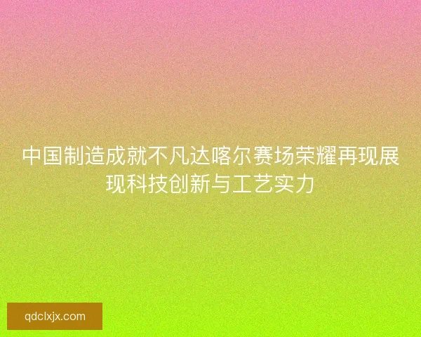 中国制造成就不凡达喀尔赛场荣耀再现展现科技创新与工艺实力